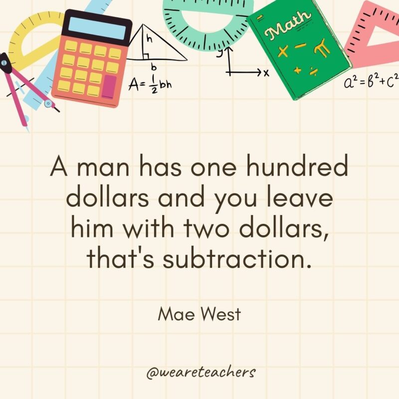 A man has one hundred dollars and you leave him with two dollars, that's subtraction. — Mae West