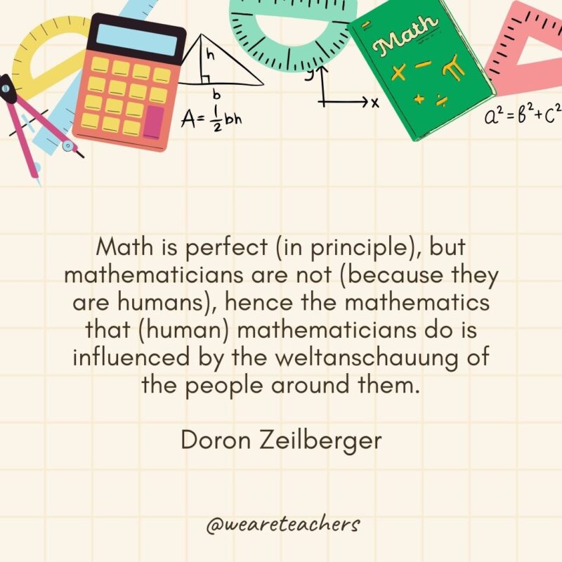 Math is perfect (in principle), but mathematicians are not (because they are humans), hence the mathematics that (human) mathematicians do is influenced by the weltanschauung of the people around them. — Doron Zeilberger