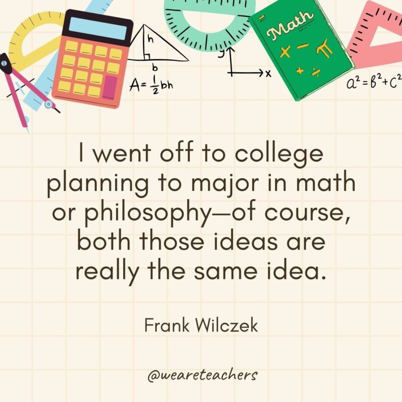 I went off to college planning to major in math or philosophy—of course, both those ideas are really the same idea. — Frank Wilczek