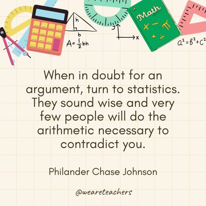 When in doubt for an argument, turn to statistics. They sound wise and very few people will do the arithmetic necessary to contradict you. — Philander Chase Johnson