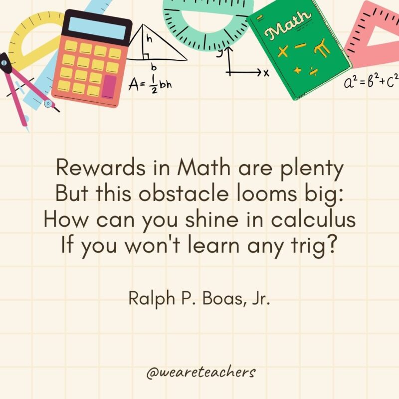 Rewards in Math are plenty
But this obstacle looms big:
How can you shine in calculus
If you won't learn any trig? — Ralph P. Boas, Jr.