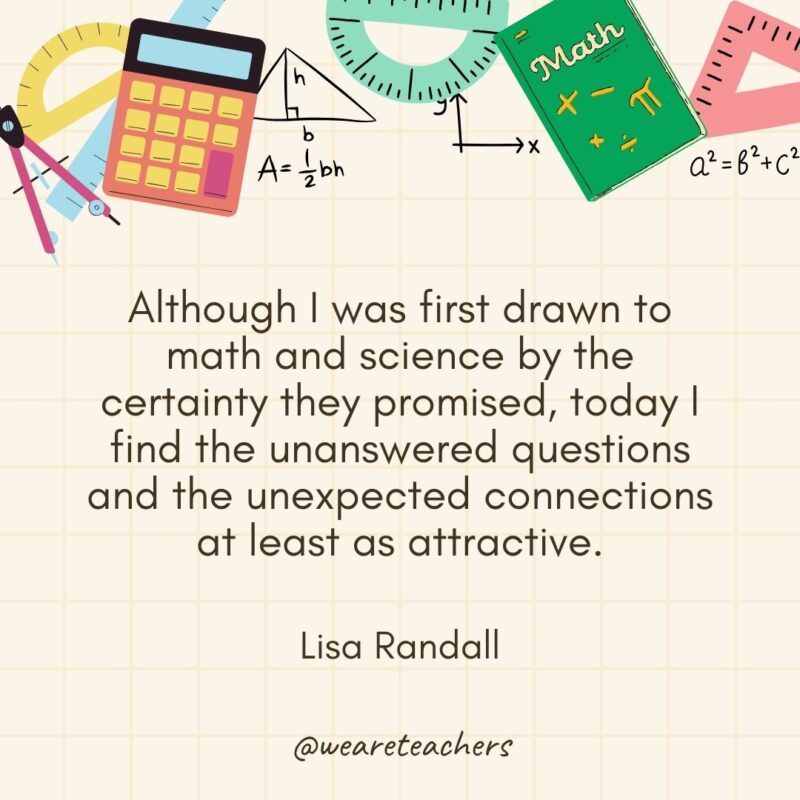 Although I was first drawn to math and science by the certainty they promised, today I find the unanswered questions and the unexpected connections at least as attractive. — Lisa Randall