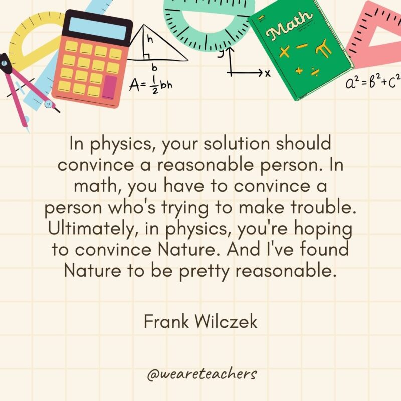 In physics, your solution should convince a reasonable person. In math, you have to convince a person who's trying to make trouble. Ultimately, in physics, you're hoping to convince Nature. And I've found Nature to be pretty reasonable. — Frank Wilczek