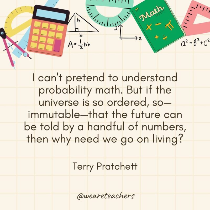 I can't pretend to understand probability math. But if the universe is so ordered, so—immutable—that the future can be told by a handful of numbers, then why need we go on living? — Terry Pratchett