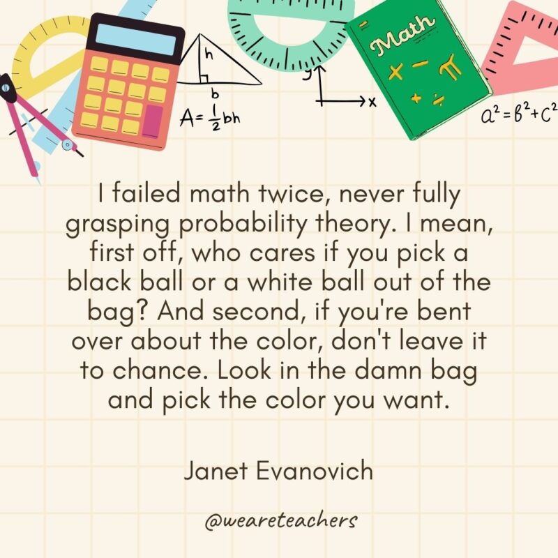 I failed math twice, never fully grasping probability theory. I mean, first off, who cares if you pick a black ball or a white ball out of the bag? And second, if you're bent over about the color, don't leave it to chance. Look in the damn bag and pick the color you want. — Janet Evanovich