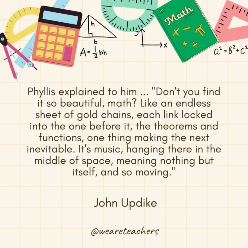 Phyllis explained to him ... "Don't you find it so beautiful, math? Like an endless sheet of gold chains, each link locked into the one before it, the theorems and functions, one thing making the next inevitable. It's music, hanging there in the middle of space, meaning nothing but itself, and so moving." — John Updike