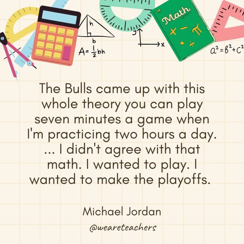 The Bulls came up with this whole theory you can play seven minutes a game when I'm practicing two hours a day. ... I didn't agree with that math. I wanted to play. I wanted to make the playoffs. — Michael Jordan- math quotes