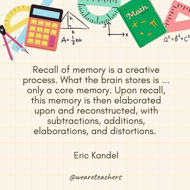 Recall of memory is a creative process. What the brain stores is ... only a core memory. Upon recall, this memory is then elaborated upon and reconstructed, with subtractions, additions, elaborations, and distortions. — Eric Kandel- math quotes