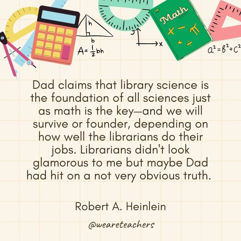 Dad claims that library science is the foundation of all sciences just as math is the key—and we will survive or founder, depending on how well the librarians do their jobs. Librarians didn't look glamorous to me but maybe Dad had hit on a not very obvious truth. — Robert A. Heinlein