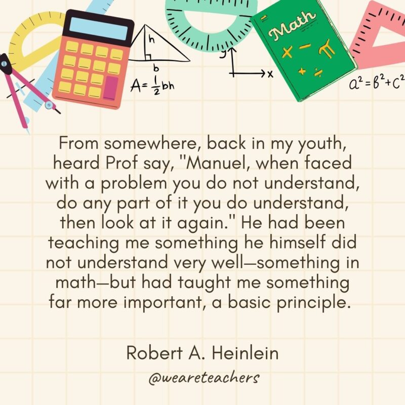 From somewhere, back in my youth, heard Prof say, "Manuel, when faced with a problem you do not understand, do any part of it you do understand, then look at it again." He had been teaching me something he himself did not understand very well—something in math—but had taught me something far more important, a basic principle. — Robert A. Heinlein