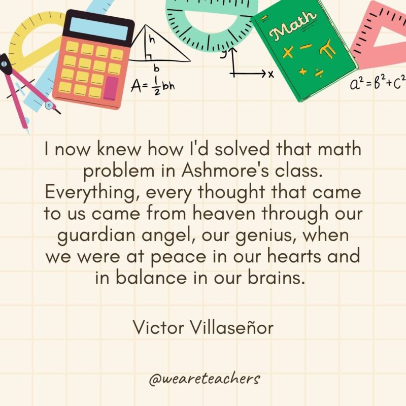 I now knew how I'd solved that math problem in Ashmore's class. Everything, every thought that came to us came from heaven through our guardian angel, our genius, when we were at peace in our hearts and in balance in our brains. — Victor Villaseñor