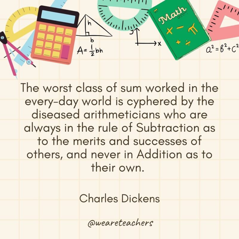  The worst class of sum worked in the every-day world is cyphered by the diseased arithmeticians who are always in the rule of Subtraction as to the merits and successes of others, and never in Addition as to their own. — Charles Dickens