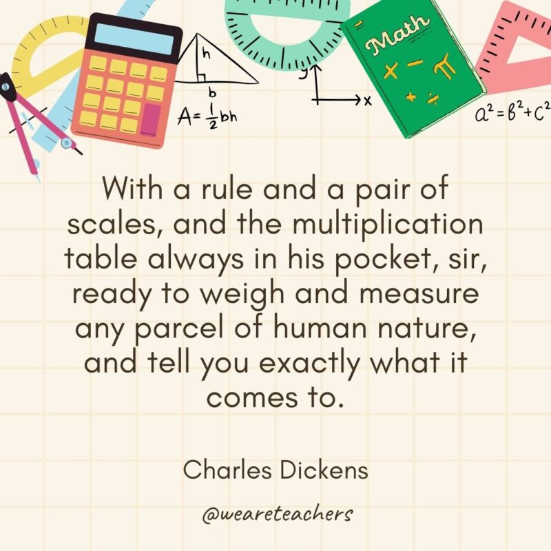 With a rule and a pair of scales, and the multiplication table always in his pocket, sir, ready to weigh and measure any parcel of human nature, and tell you exactly what it comes to. — Charles Dickens