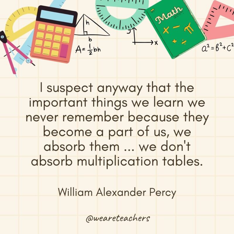 I suspect anyway that the important things we learn we never remember because they become a part of us, we absorb them ... we don't absorb multiplication tables. — William Alexander Percy