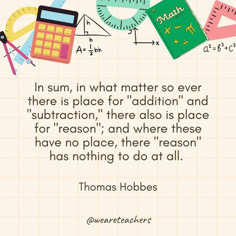 In sum, in what matter so ever there is place for "addition" and "subtraction," there also is place for "reason"; and where these have no place, there "reason" has nothing to do at all. — Thomas Hobbes