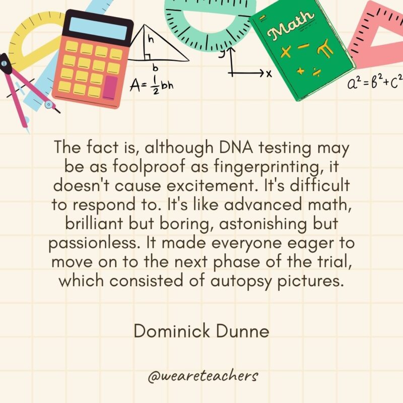 The fact is, although DNA testing may be as foolproof as fingerprinting, it doesn't cause excitement. It's difficult to respond to. It's like advanced math, brilliant but boring, astonishing but passionless. It made everyone eager to move on to the next phase of the trial, which consisted of autopsy pictures. — Dominick Dunne