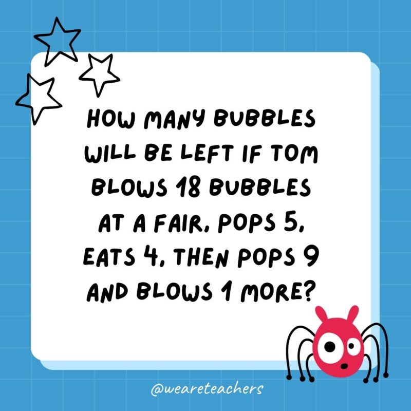 How many bubbles will be left if Tom blows 18 bubbles at a fair, pops 5, eats 4, then pops 9 and blows 1 more?- best funny riddles