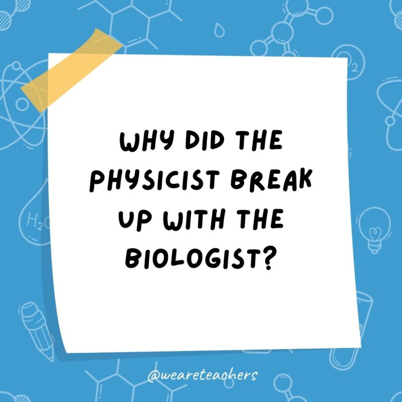 Why did the physicist break up with the biologist? There was no chemistry.