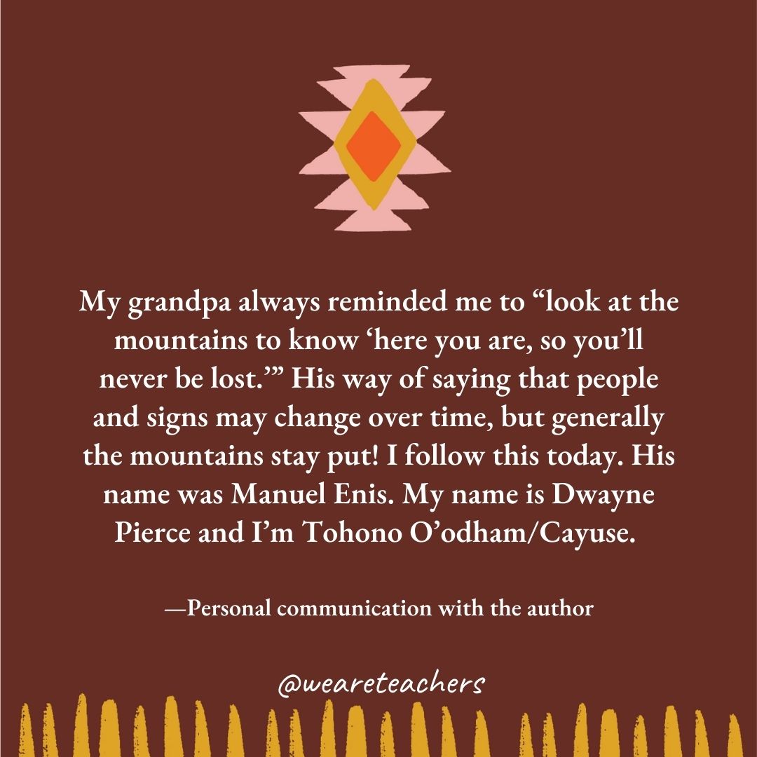 My grandpa always reminded me to "look at the mountains to know 'here you are, so you'll never be lost.’" His way of saying that people and signs may change over time, but generally the mountains stay put! I follow this today. His name was Manuel Enis. My name is Dwayne Pierce and I'm Tohono O'odham/Cayuse. —Personal communication with the author