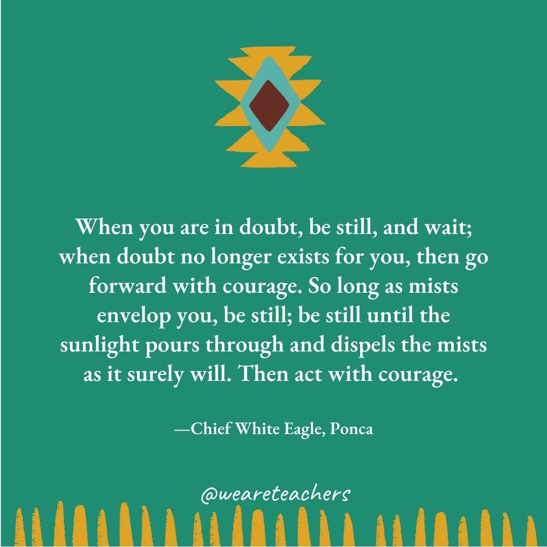 When you are in doubt, be still, and wait; when doubt no longer exists for you, then go forward with courage. So long as mists envelop you, be still; be still until the sunlight pours through and dispels the mists as it surely will. Then act with courage. —Chief White Eagle, Ponca