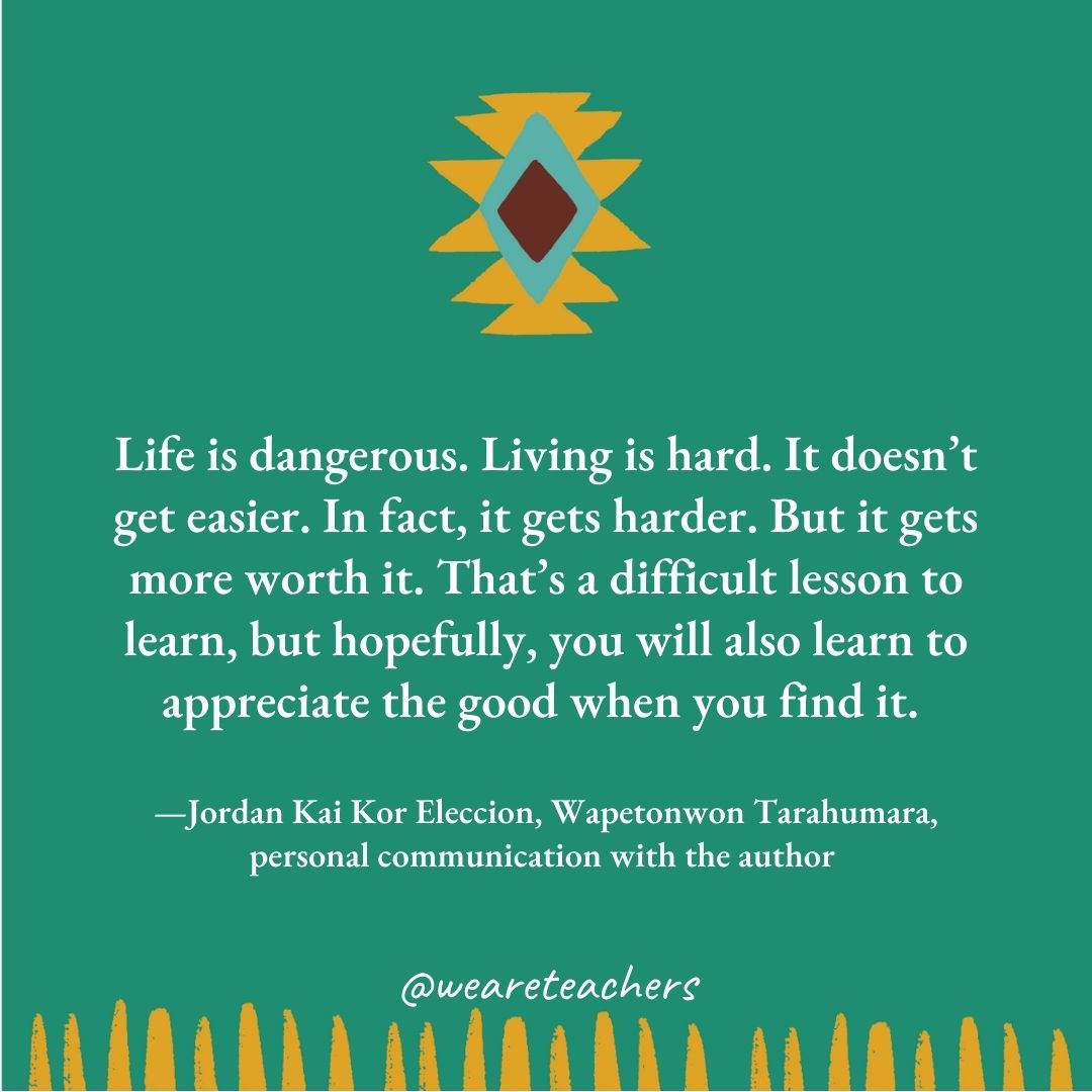 Life is dangerous. Living is hard. It doesn't get easier. In fact, it gets harder. But it gets more worth it. That's a difficult lesson to learn, but hopefully, you will also learn to appreciate the good when you find it. —Jordan Kai Kor Eleccion, Wapetonwon Tarahumara, personal communication with the author 