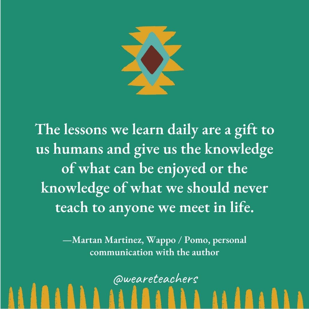 The lessons we learn daily are a gift to us humans and give us the knowledge of what can be enjoyed or the knowledge of what we should never teach to anyone we meet in life. —Martan Martinez, Wappo / Pomo, personal communication with the author