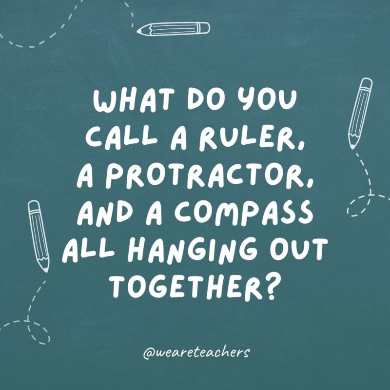 What do you call a ruler, a protractor, and a compass all hanging out together? Weapons of math instruction.