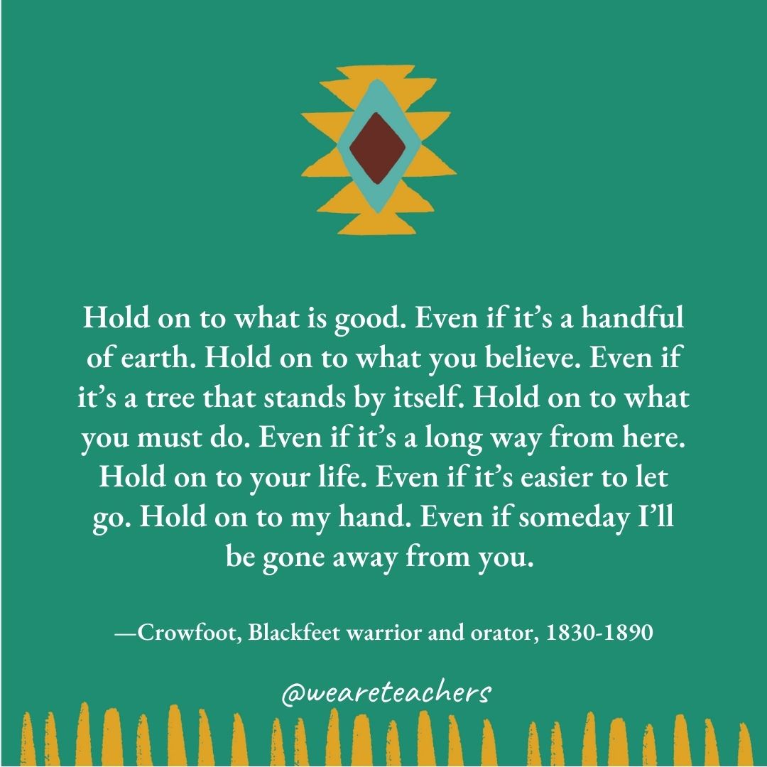 Hold on to what is good. Even if it's a handful of earth. Hold on to what you believe. Even if it's a tree that stands by itself. Hold on to what you must do. Even if it's a long way from here. Hold on to your life. Even if it's easier to let go. Hold on to my hand. Even if someday I'll be gone away from you. —Crowfoot, Blackfeet warrior and orator, 1830-1890