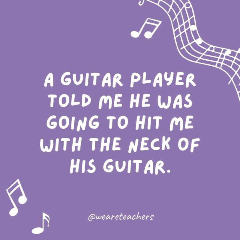 Example of music jokes for kids: A musician told me he was going to hit me with the neck of his guitar. I replied, “Is that a fret?”