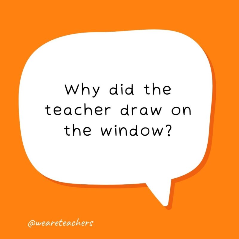 Why did the teacher draw on the window? Because he wanted his lesson to be very clear! - school jokes for kids