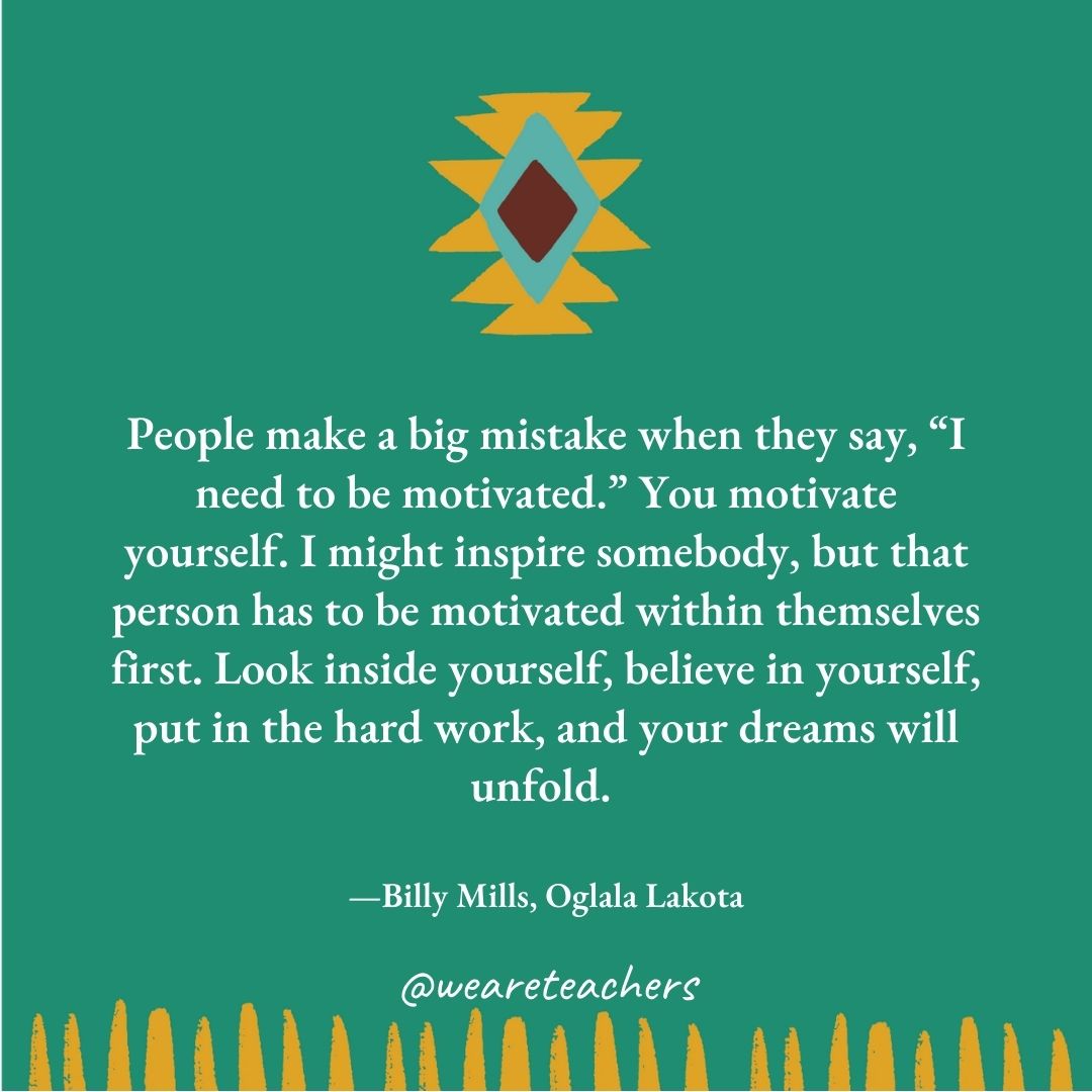 People make a big mistake when they say, "I need to be motivated." You motivate yourself. I might inspire somebody, but that person has to be motivated within themselves first. Look inside yourself, believe in yourself, put in the hard work, and your dreams will unfold. —Billy Mills, Oglala Lakota