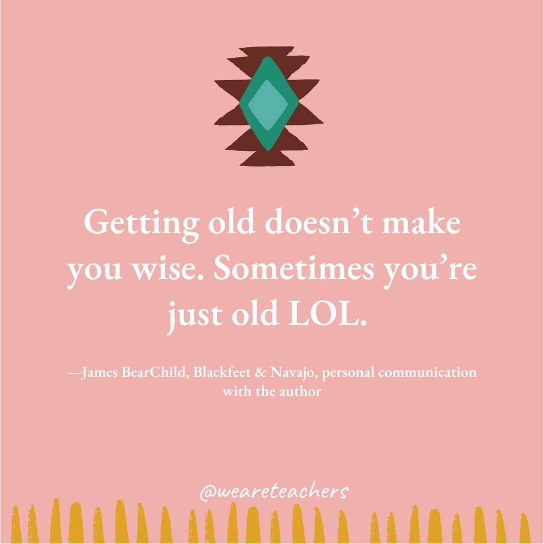 Getting old doesn't make you wise. Sometimes you're just old LOL. —James BearChild, Blackfeet & Navajo, personal communication with the author