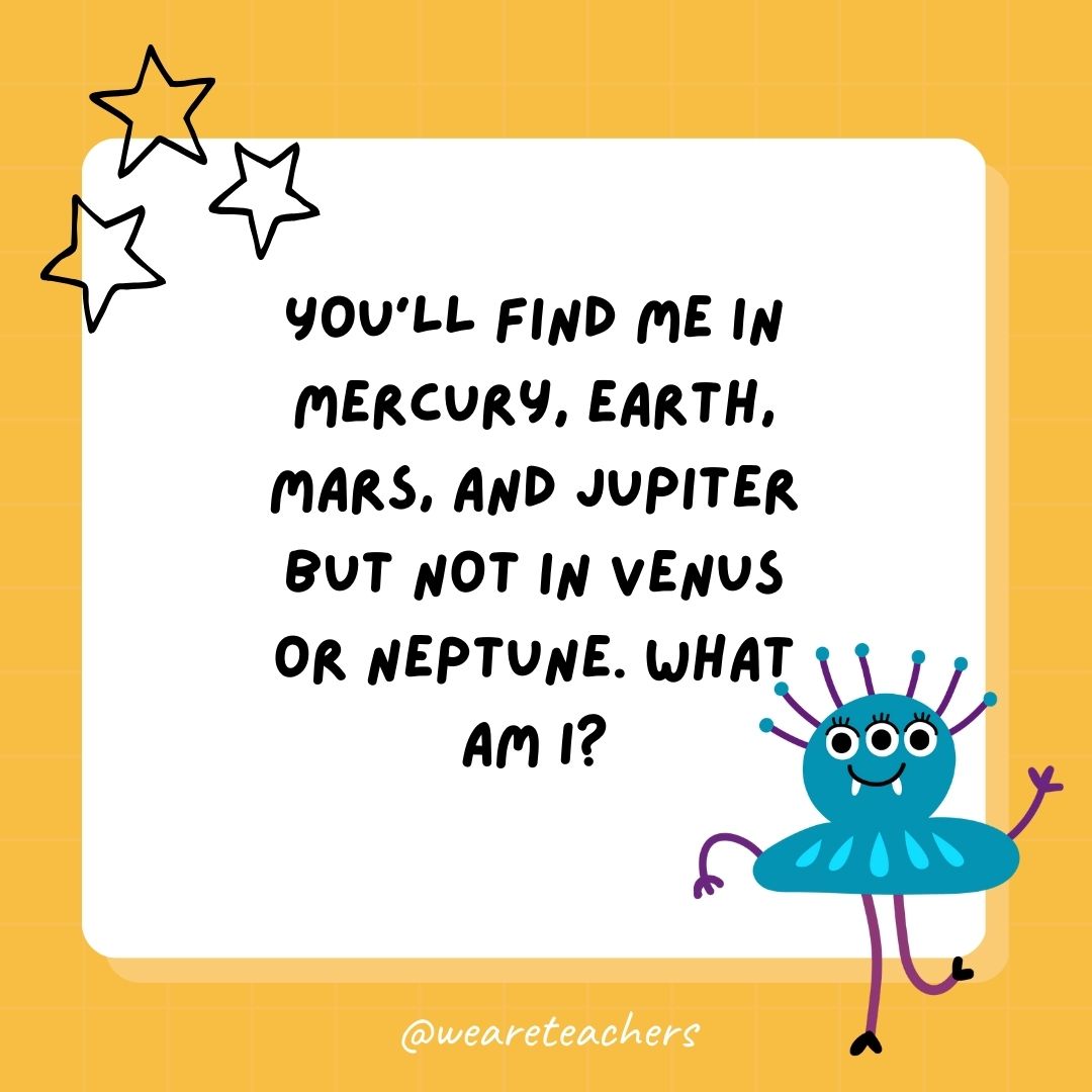 You’ll find me in Mercury, Earth, Mars, and Jupiter but not in Venus or Neptune. What am I? 
- best funny riddles