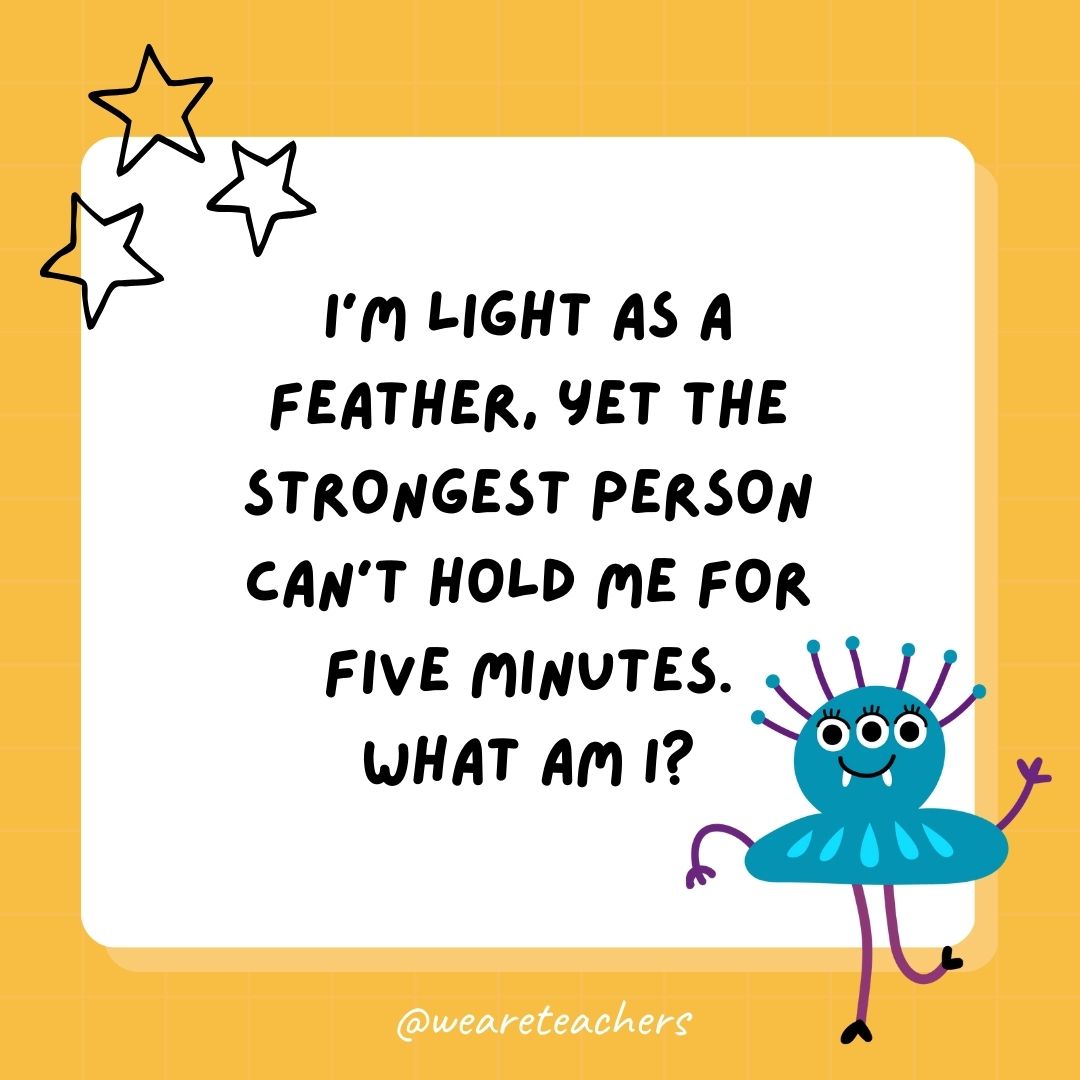 I’m light as a feather, yet the strongest person can’t hold me for five minutes. What am I? 
