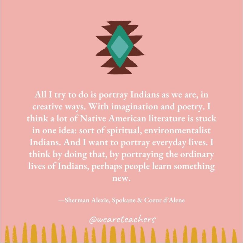 All I try to do is portray Indians as we are, in creative ways. With imagination and poetry. I think a lot of Native American literature is stuck in one idea: sort of spiritual, environmentalist Indians. And I want to portray everyday lives. I think by doing that, by portraying the ordinary lives of Indians, perhaps people learn something new. —Sherman Alexie, Spokane & Coeur d'Alene