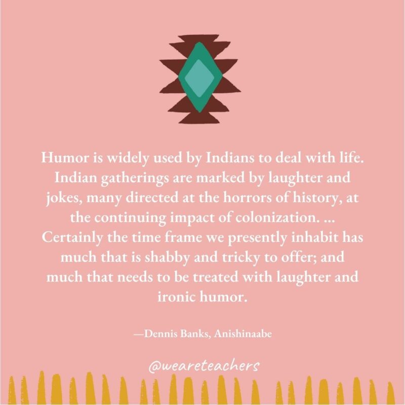 Humor is widely used by Indians to deal with life. Indian gatherings are marked by laughter and jokes, many directed at the horrors of history, at the continuing impact of colonization. ... Certainly the time frame we presently inhabit has much that is shabby and tricky to offer; and much that needs to be treated with laughter and ironic humor. —Dennis Banks, Anishinaabe