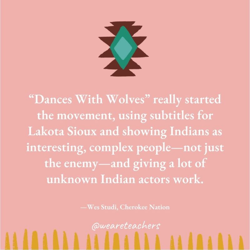 "Dances With Wolves" really started the movement, using subtitles for Lakota Sioux and showing Indians as interesting, complex people—not just the enemy—and giving a lot of unknown Indian actors work. —Wes Studi, Cherokee Nation