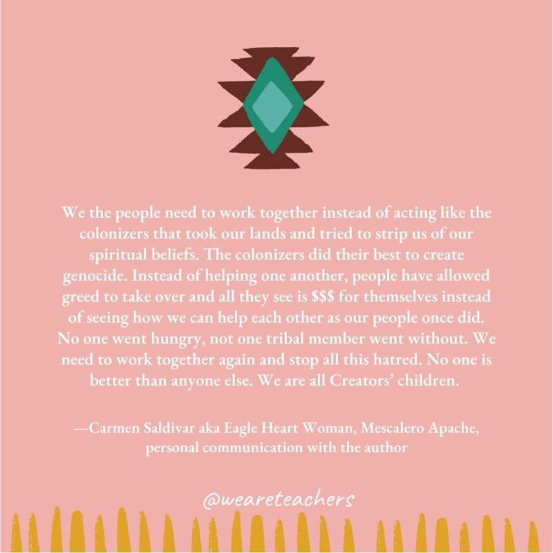 We the people need to work together instead of acting like the colonizers that took our lands and tried to strip us of our spiritual beliefs. The colonizers did their best to create genocide. Instead of helping one another, people have allowed greed to take over and all they see is $$$ for themselves instead of seeing how we can help each other as our people once did. No one went hungry, not one tribal member went without. We need to work together again and stop all this hatred. No one is better than anyone else. We are all Creators' children. —Carmen Saldivar aka Eagle Heart Woman, Mescalero Apache, personal communication with the author