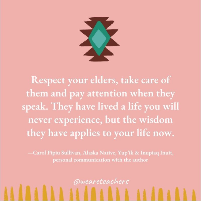 Respect your elders, take care of them and pay attention when they speak. They have lived a life you will never experience, but the wisdom they have applies to your life now. —Carol Pipiu Sullivan, Alaska Native, Yup’ik & Inupiaq Inuit, personal communication with the author