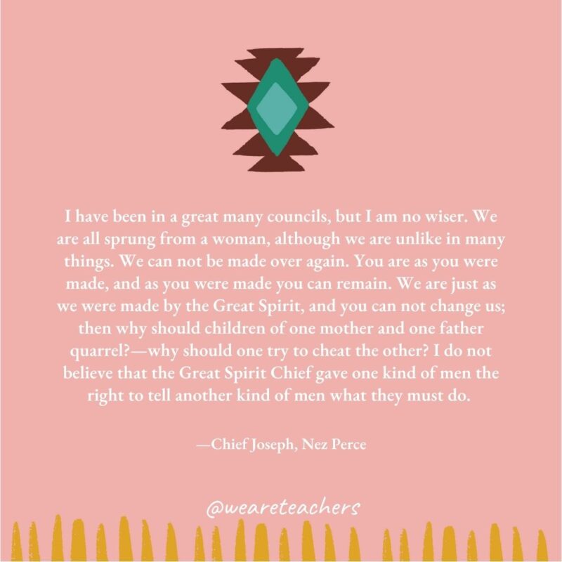 I have been in a great many councils, but I am no wiser. We are all sprung from a woman, although we are unlike in many things. We can not be made over again. You are as you were made, and as you were made you can remain. We are just as we were made by the Great Spirit, and you can not change us; then why should children of one mother and one father quarrel?—why should one try to cheat the other? I do not believe that the Great Spirit Chief gave one kind of men the right to tell another kind of men what they must do. —Chief Joseph, Nez Perce