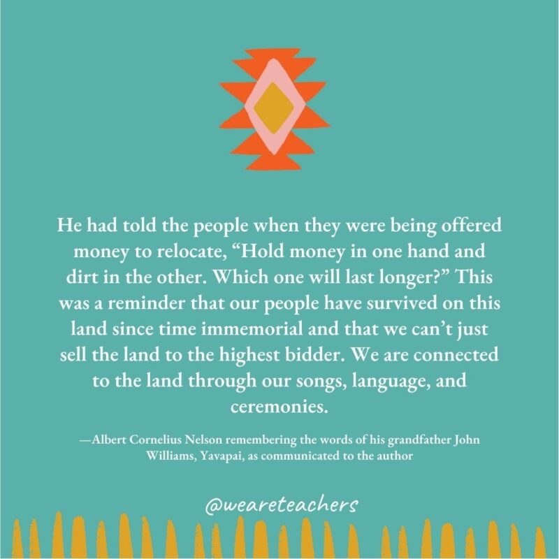 He had told the people when they were being offered money to relocate, “Hold money in one hand and dirt in the other. Which one will last longer?" This was a reminder that our people have survived on this land since time immemorial and that we can't just sell the land to the highest bidder. We are connected to the land through our songs, language, and ceremonies. —Albert Cornelius Nelson remembering the words of his grandfather John Williams, Yavapai, as communicated to the author