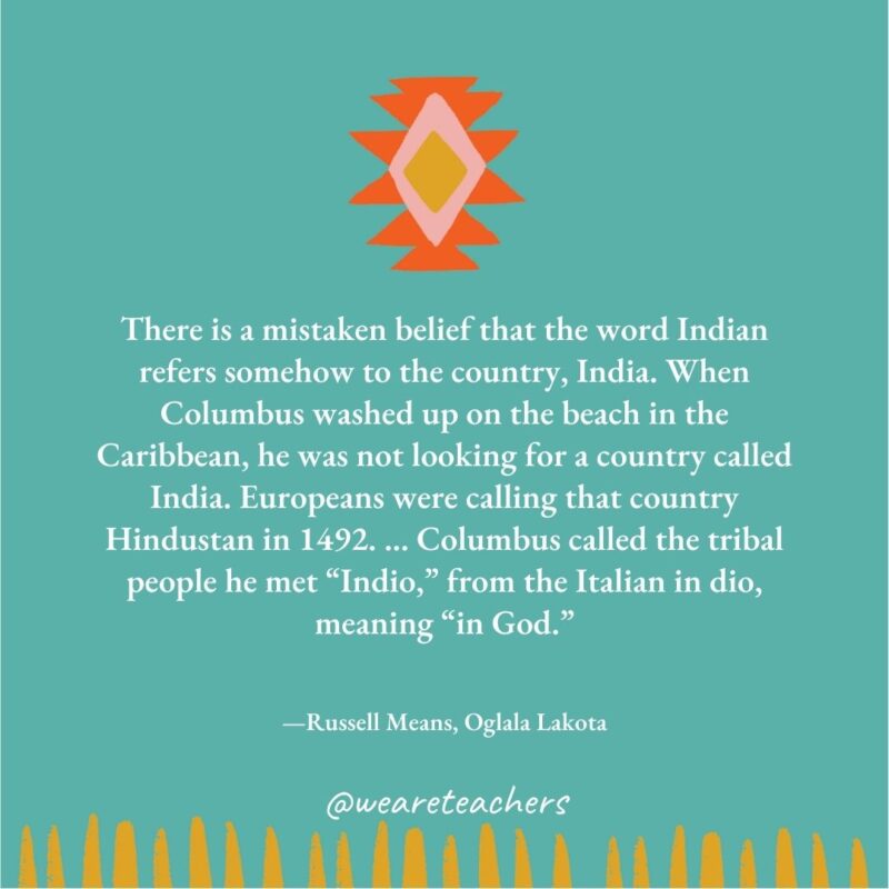 There is a mistaken belief that the word Indian refers somehow to the country, India. When Columbus washed up on the beach in the Caribbean, he was not looking for a country called India. Europeans were calling that country Hindustan in 1492. ... Columbus called the tribal people he met “Indio,” from the Italian in dio, meaning “in God." —Russell Means, Oglala Lakota