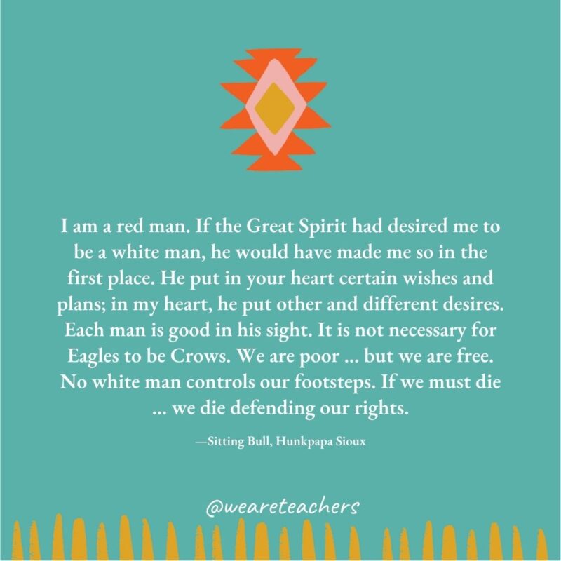 I am a red man. If the Great Spirit had desired me to be a white man, he would have made me so in the first place. He put in your heart certain wishes and plans; in my heart, he put other and different desires. Each man is good in his sight. It is not necessary for Eagles to be Crows. We are poor ... but we are free. No white man controls our footsteps. If we must die ... we die defending our rights. —Sitting Bull, Hunkpapa Sioux