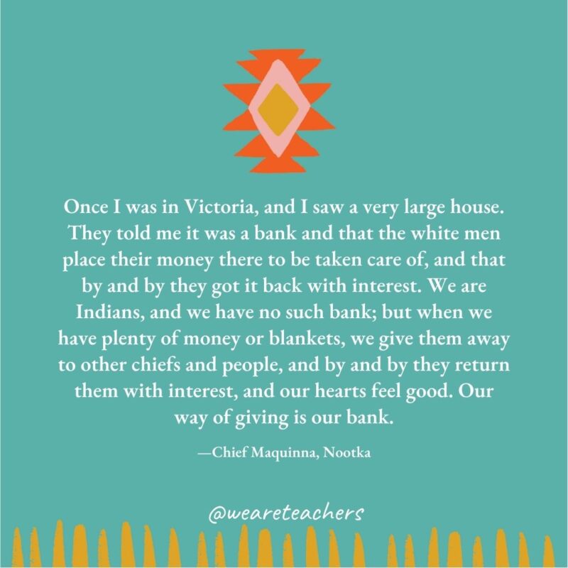 Once I was in Victoria, and I saw a very large house. They told me it was a bank and that the white men place their money there to be taken care of, and that by and by they got it back with interest. We are Indians, and we have no such bank; but when we have plenty of money or blankets, we give them away to other chiefs and people, and by and by they return them with interest, and our hearts feel good. Our way of giving is our bank. —Chief Maquinna, Nootka