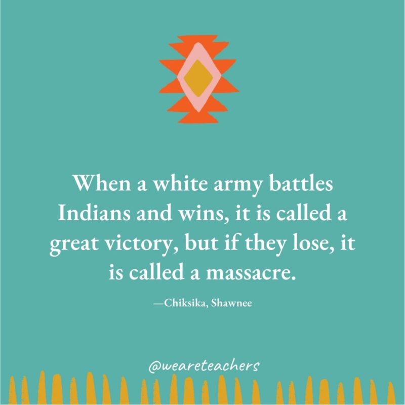 When a white army battles Indians and wins, it is called a great victory, but if they lose, it is called a massacre. —Chiksika, Shawnee