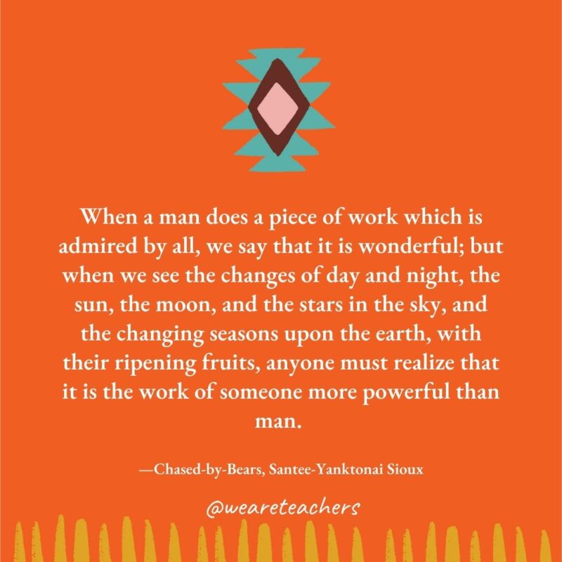 When a man does a piece of work which is admired by all, we say that it is wonderful; but when we see the changes of day and night, the sun, the moon, and the stars in the sky, and the changing seasons upon the earth, with their ripening fruits, anyone must realize that it is the work of someone more powerful than man. —Chased-by-Bears, Santee-Yanktonai Sioux