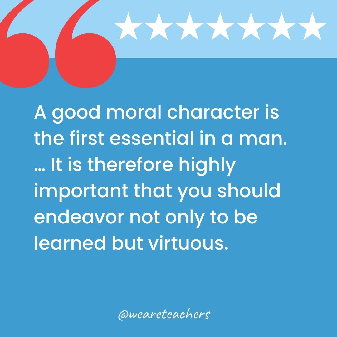 A good moral character is the first essential in a man. … It is therefore highly important that you should endeavor not only to be learned but virtuous.-george washington quotes