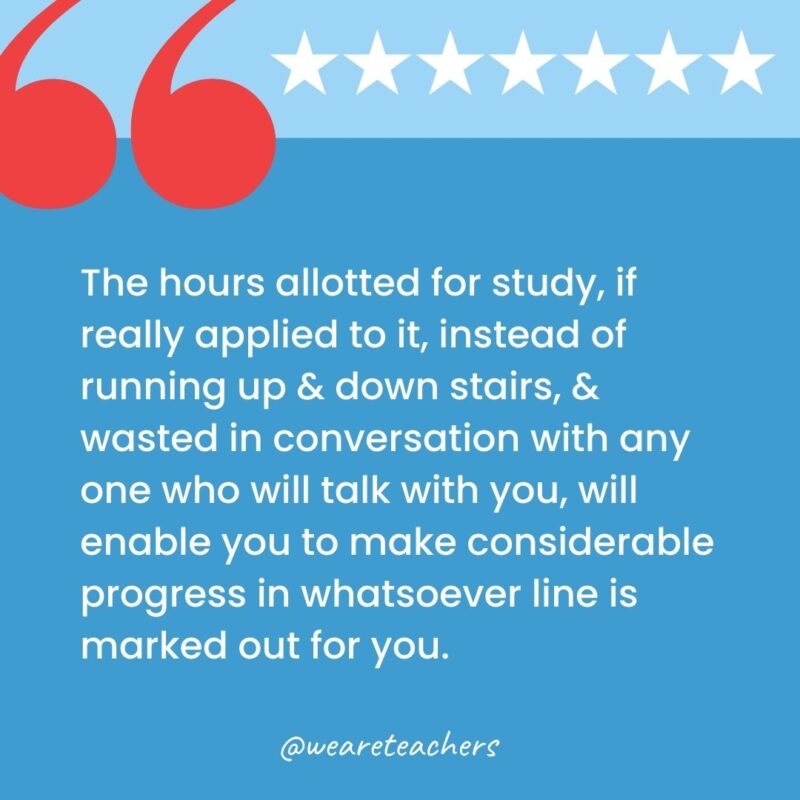 The hours allotted for study, if really applied to it, instead of running up & down stairs, & wasted in conversation with any one who will talk with you, will enable you to make considerable progress in whatsoever line is marked out for you.