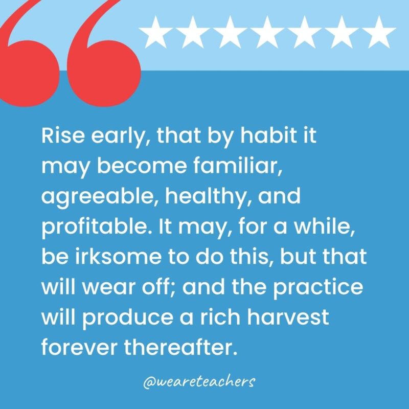 Rise early, that by habit it may become familiar, agreeable, healthy, and profitable. It may, for a while, be irksome to do this, but that will wear off; and the practice will produce a rich harvest forever thereafter.