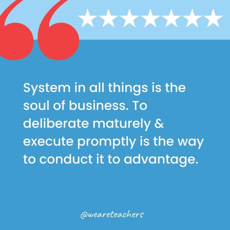 System in all things is the soul of business. To deliberate maturely & execute promptly is the way to conduct it to advantage.